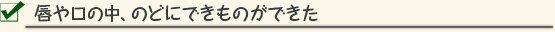 唇や口の中、のどにできものができた