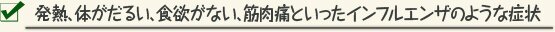 発熱、体がだるい、食欲がない、筋肉痛といったインフルエンザのような症状
